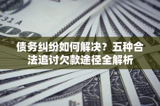 济南债务纠纷如何解决？五种合法追讨欠款途径全解析