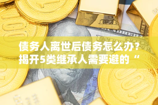 济南债务人离世后债务怎么办？揭开5类继承人需要避的“坑”